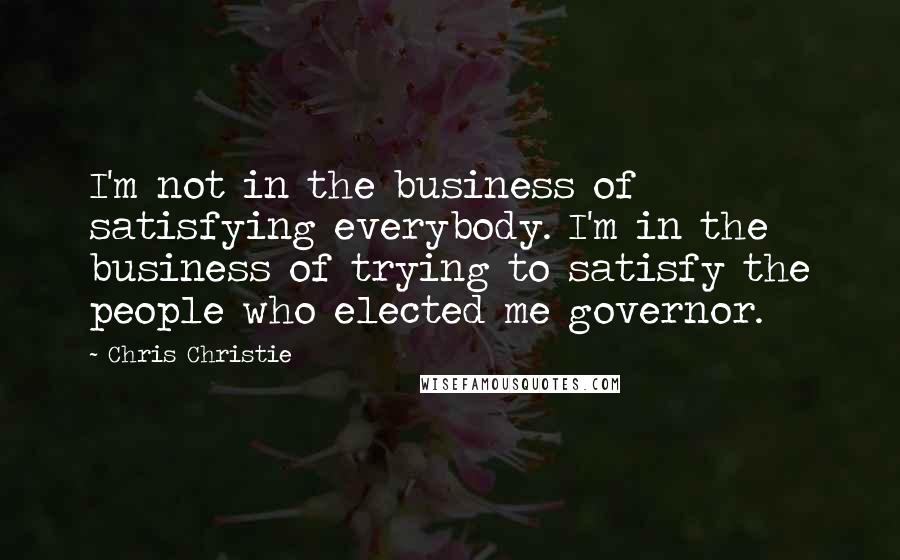 Chris Christie Quotes: I'm not in the business of satisfying everybody. I'm in the business of trying to satisfy the people who elected me governor.
