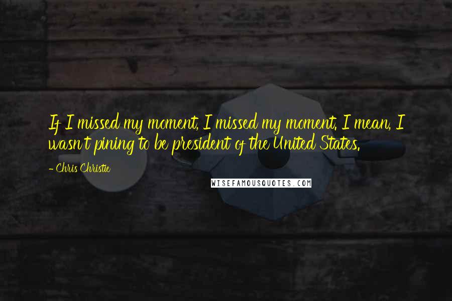 Chris Christie Quotes: If I missed my moment, I missed my moment. I mean, I wasn't pining to be president of the United States.