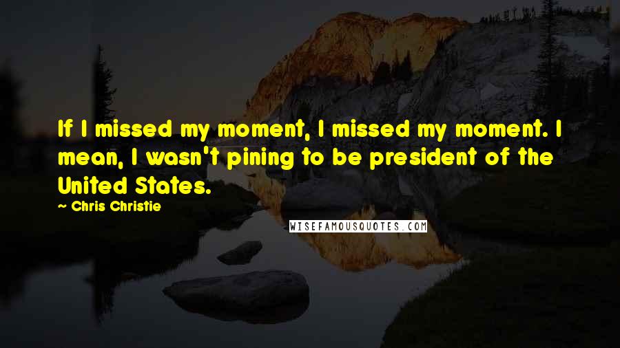 Chris Christie Quotes: If I missed my moment, I missed my moment. I mean, I wasn't pining to be president of the United States.