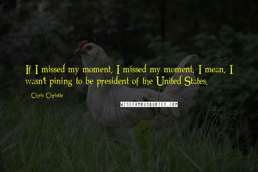 Chris Christie Quotes: If I missed my moment, I missed my moment. I mean, I wasn't pining to be president of the United States.