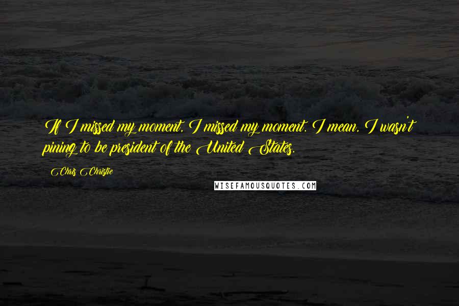 Chris Christie Quotes: If I missed my moment, I missed my moment. I mean, I wasn't pining to be president of the United States.