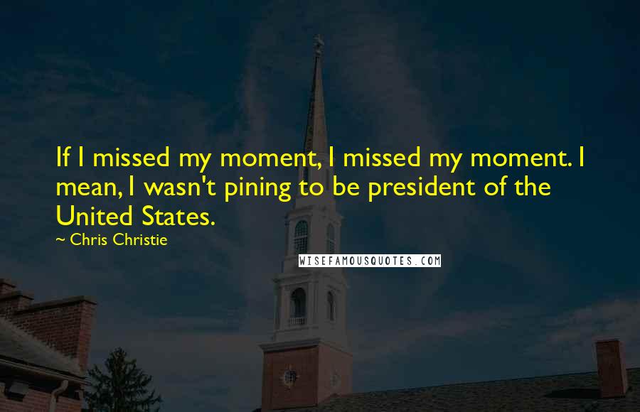 Chris Christie Quotes: If I missed my moment, I missed my moment. I mean, I wasn't pining to be president of the United States.