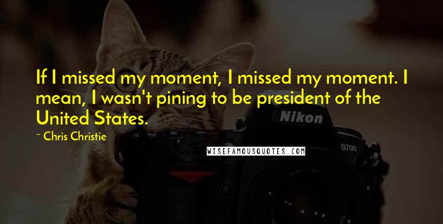 Chris Christie Quotes: If I missed my moment, I missed my moment. I mean, I wasn't pining to be president of the United States.