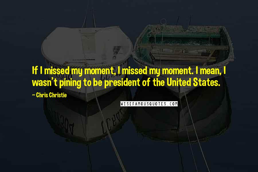 Chris Christie Quotes: If I missed my moment, I missed my moment. I mean, I wasn't pining to be president of the United States.