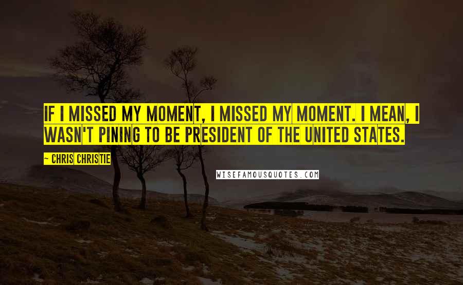 Chris Christie Quotes: If I missed my moment, I missed my moment. I mean, I wasn't pining to be president of the United States.