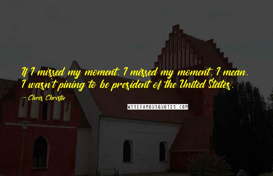 Chris Christie Quotes: If I missed my moment, I missed my moment. I mean, I wasn't pining to be president of the United States.