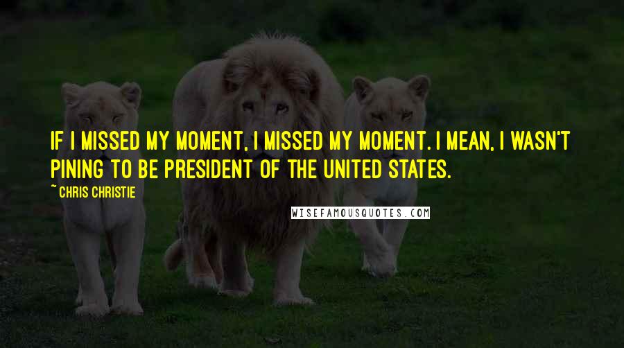 Chris Christie Quotes: If I missed my moment, I missed my moment. I mean, I wasn't pining to be president of the United States.