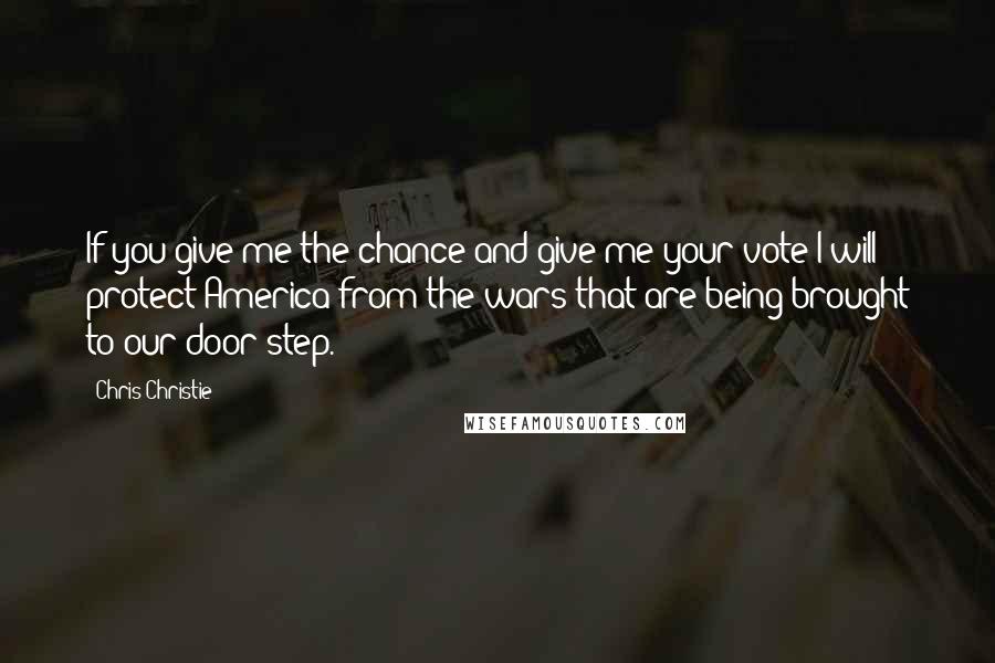 Chris Christie Quotes: If you give me the chance and give me your vote I will protect America from the wars that are being brought to our door step.