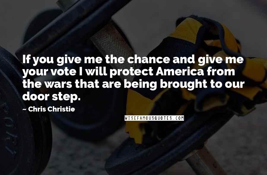 Chris Christie Quotes: If you give me the chance and give me your vote I will protect America from the wars that are being brought to our door step.