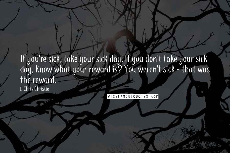 Chris Christie Quotes: If you're sick, take your sick day. If you don't take your sick day, know what your reward is? You weren't sick - that was the reward.