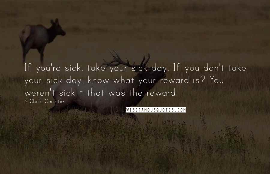 Chris Christie Quotes: If you're sick, take your sick day. If you don't take your sick day, know what your reward is? You weren't sick - that was the reward.