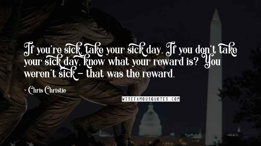 Chris Christie Quotes: If you're sick, take your sick day. If you don't take your sick day, know what your reward is? You weren't sick - that was the reward.