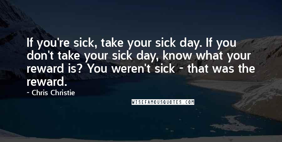 Chris Christie Quotes: If you're sick, take your sick day. If you don't take your sick day, know what your reward is? You weren't sick - that was the reward.