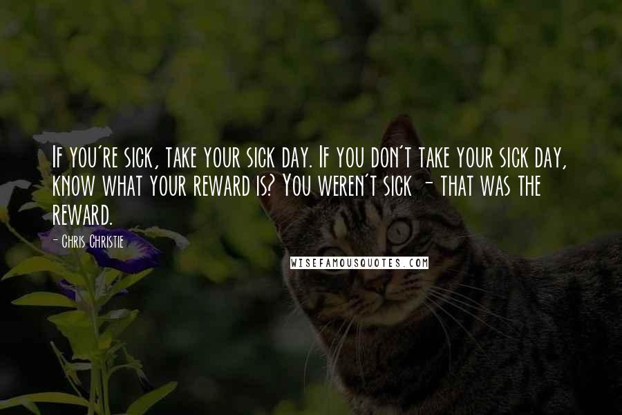 Chris Christie Quotes: If you're sick, take your sick day. If you don't take your sick day, know what your reward is? You weren't sick - that was the reward.