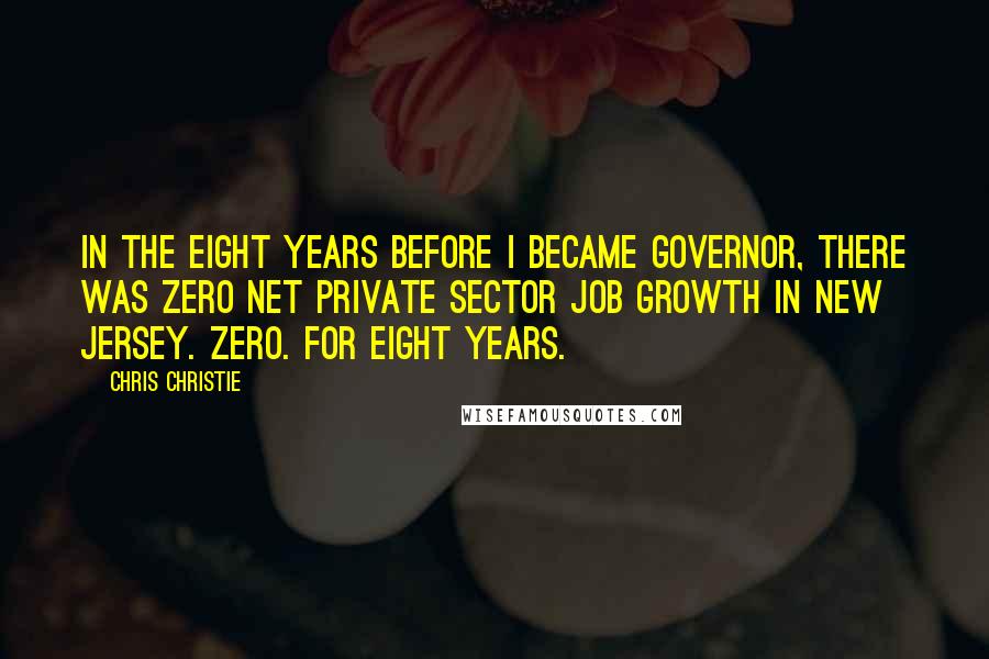 Chris Christie Quotes: In the eight years before I became governor, there was zero net private sector job growth in New Jersey. Zero. For eight years.