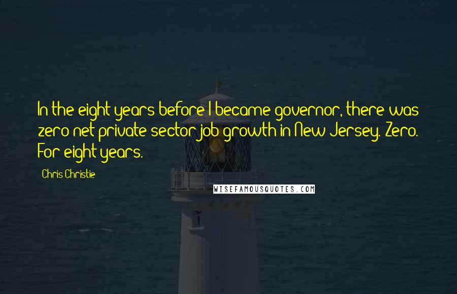 Chris Christie Quotes: In the eight years before I became governor, there was zero net private sector job growth in New Jersey. Zero. For eight years.