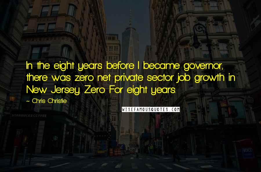 Chris Christie Quotes: In the eight years before I became governor, there was zero net private sector job growth in New Jersey. Zero. For eight years.