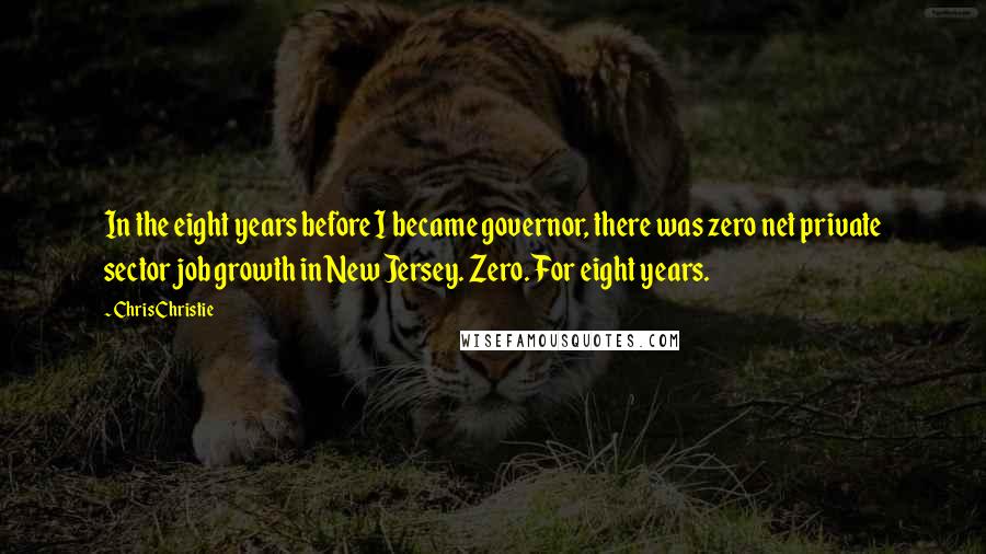 Chris Christie Quotes: In the eight years before I became governor, there was zero net private sector job growth in New Jersey. Zero. For eight years.