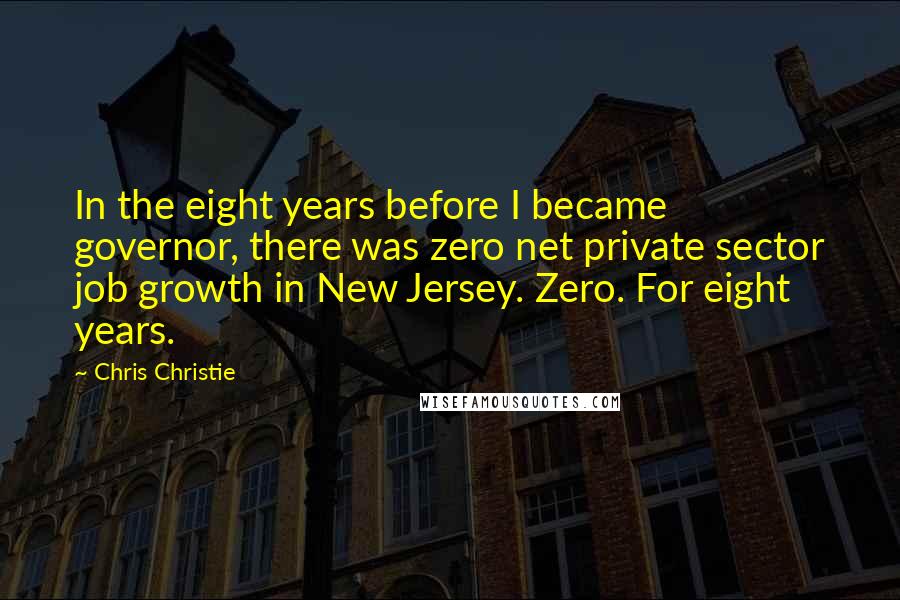 Chris Christie Quotes: In the eight years before I became governor, there was zero net private sector job growth in New Jersey. Zero. For eight years.