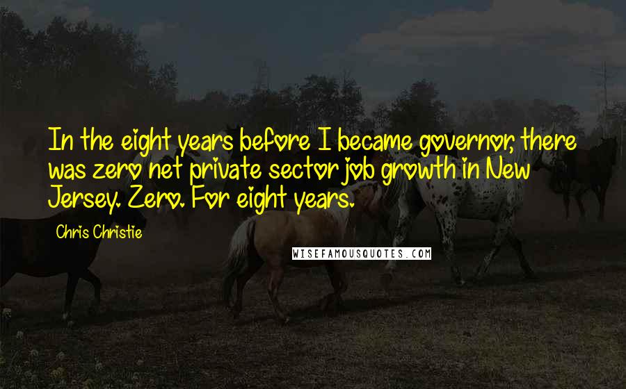 Chris Christie Quotes: In the eight years before I became governor, there was zero net private sector job growth in New Jersey. Zero. For eight years.