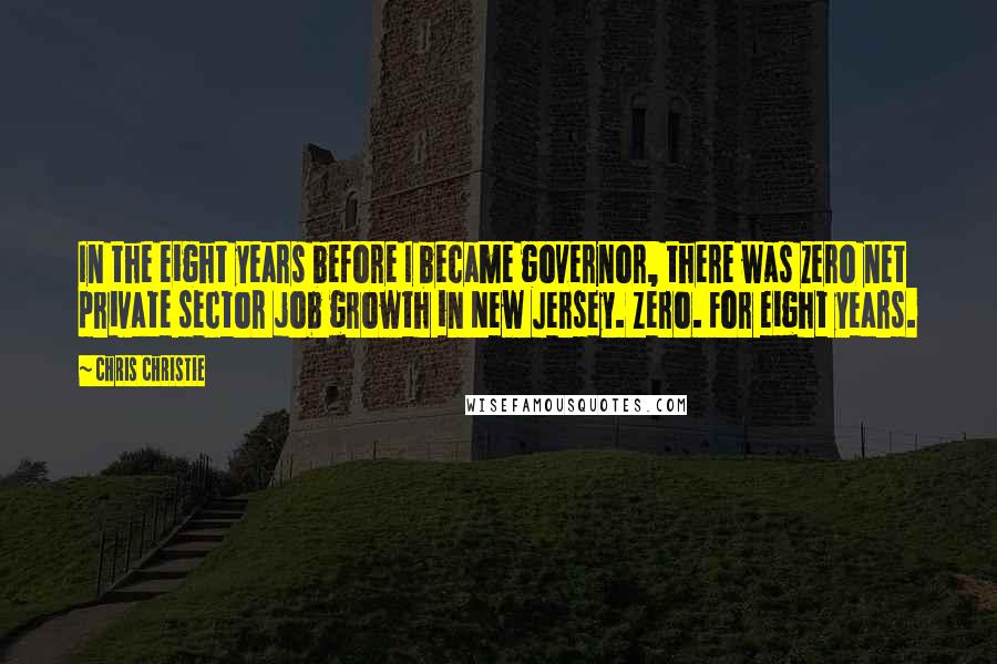 Chris Christie Quotes: In the eight years before I became governor, there was zero net private sector job growth in New Jersey. Zero. For eight years.