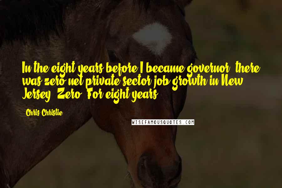 Chris Christie Quotes: In the eight years before I became governor, there was zero net private sector job growth in New Jersey. Zero. For eight years.