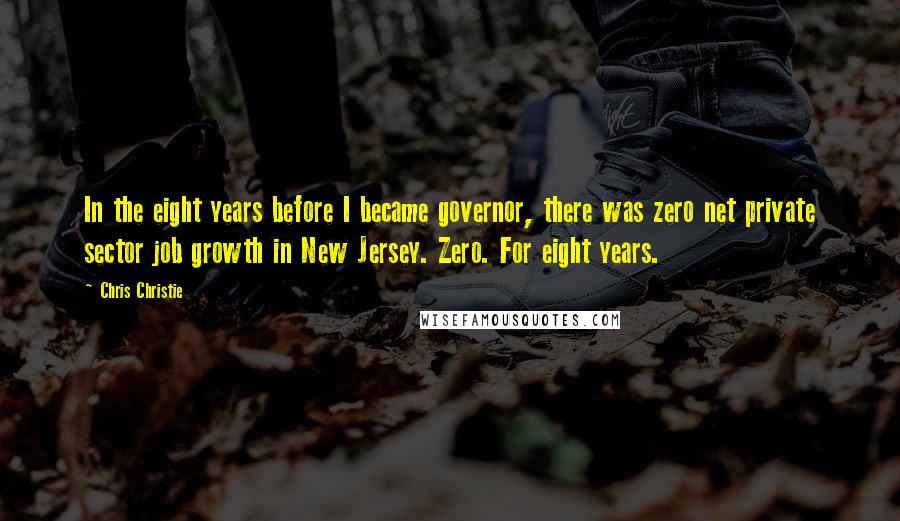 Chris Christie Quotes: In the eight years before I became governor, there was zero net private sector job growth in New Jersey. Zero. For eight years.