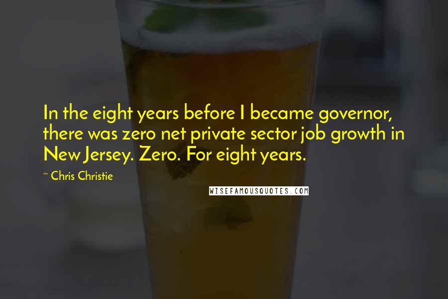 Chris Christie Quotes: In the eight years before I became governor, there was zero net private sector job growth in New Jersey. Zero. For eight years.