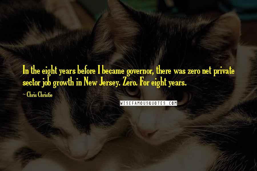 Chris Christie Quotes: In the eight years before I became governor, there was zero net private sector job growth in New Jersey. Zero. For eight years.