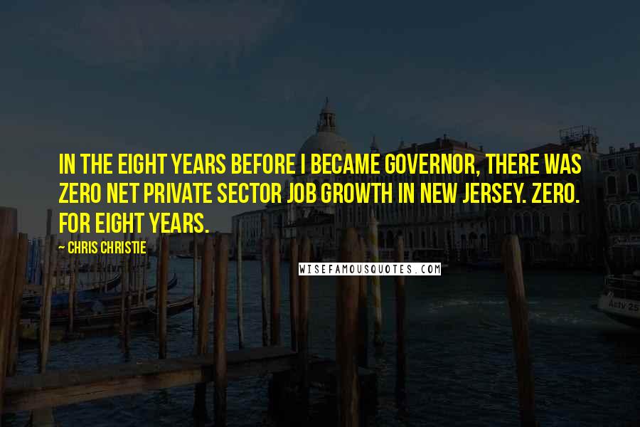 Chris Christie Quotes: In the eight years before I became governor, there was zero net private sector job growth in New Jersey. Zero. For eight years.