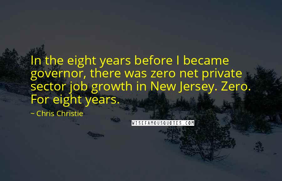 Chris Christie Quotes: In the eight years before I became governor, there was zero net private sector job growth in New Jersey. Zero. For eight years.