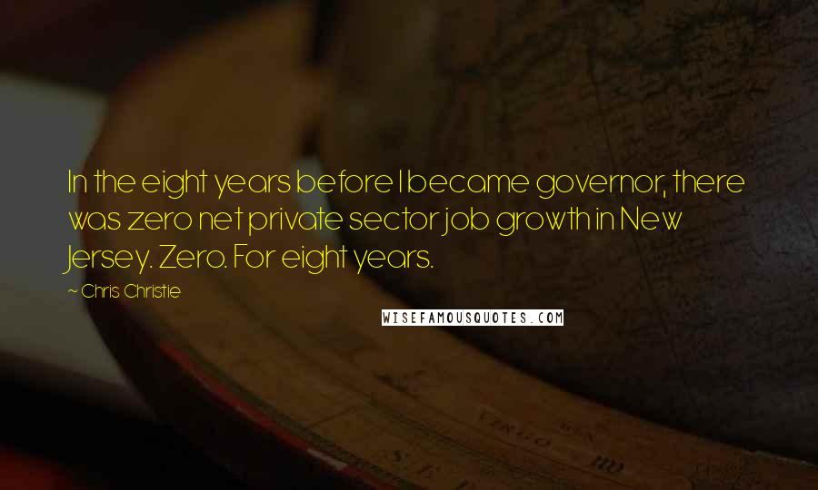 Chris Christie Quotes: In the eight years before I became governor, there was zero net private sector job growth in New Jersey. Zero. For eight years.