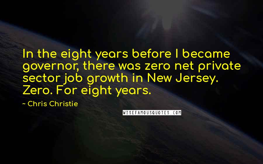 Chris Christie Quotes: In the eight years before I became governor, there was zero net private sector job growth in New Jersey. Zero. For eight years.