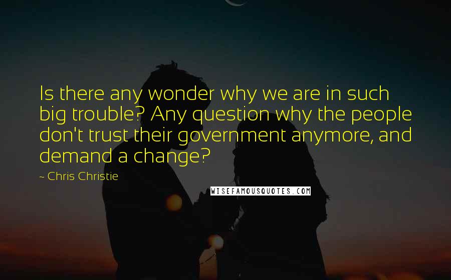 Chris Christie Quotes: Is there any wonder why we are in such big trouble? Any question why the people don't trust their government anymore, and demand a change?