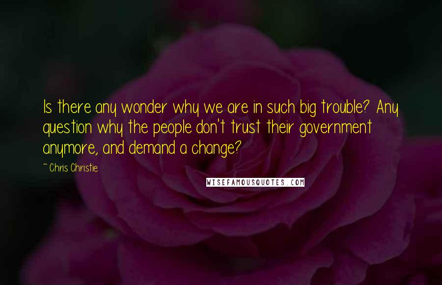 Chris Christie Quotes: Is there any wonder why we are in such big trouble? Any question why the people don't trust their government anymore, and demand a change?