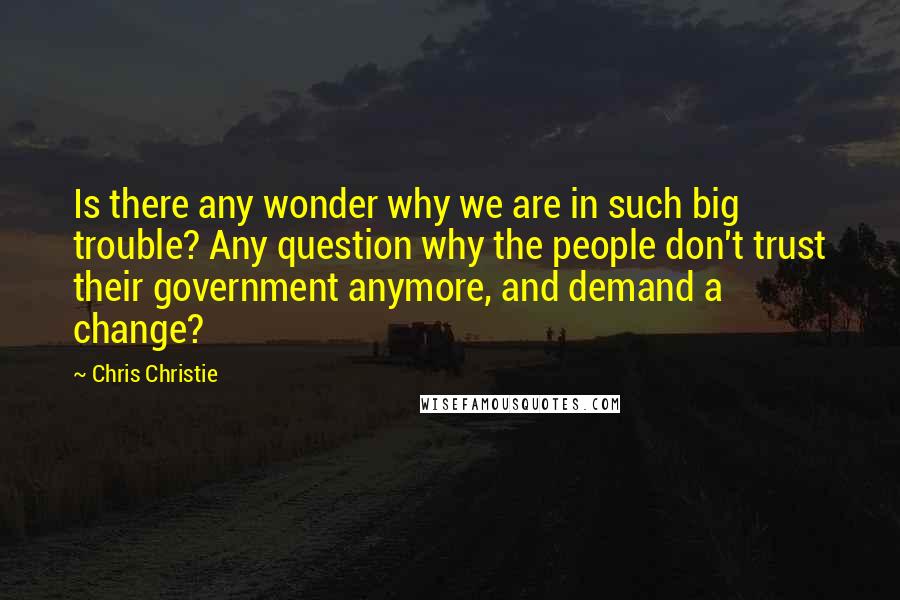 Chris Christie Quotes: Is there any wonder why we are in such big trouble? Any question why the people don't trust their government anymore, and demand a change?