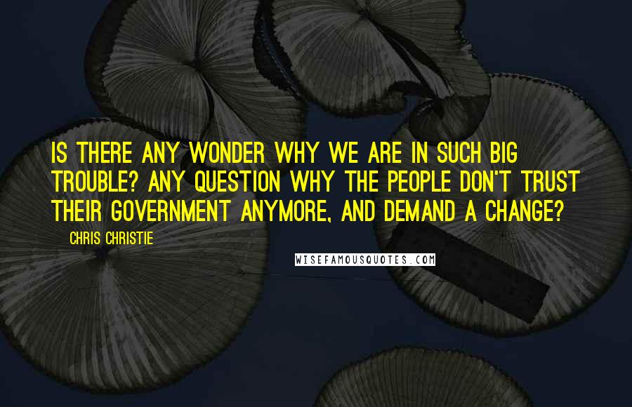 Chris Christie Quotes: Is there any wonder why we are in such big trouble? Any question why the people don't trust their government anymore, and demand a change?