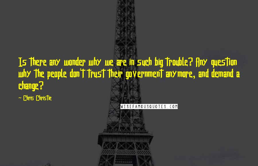 Chris Christie Quotes: Is there any wonder why we are in such big trouble? Any question why the people don't trust their government anymore, and demand a change?