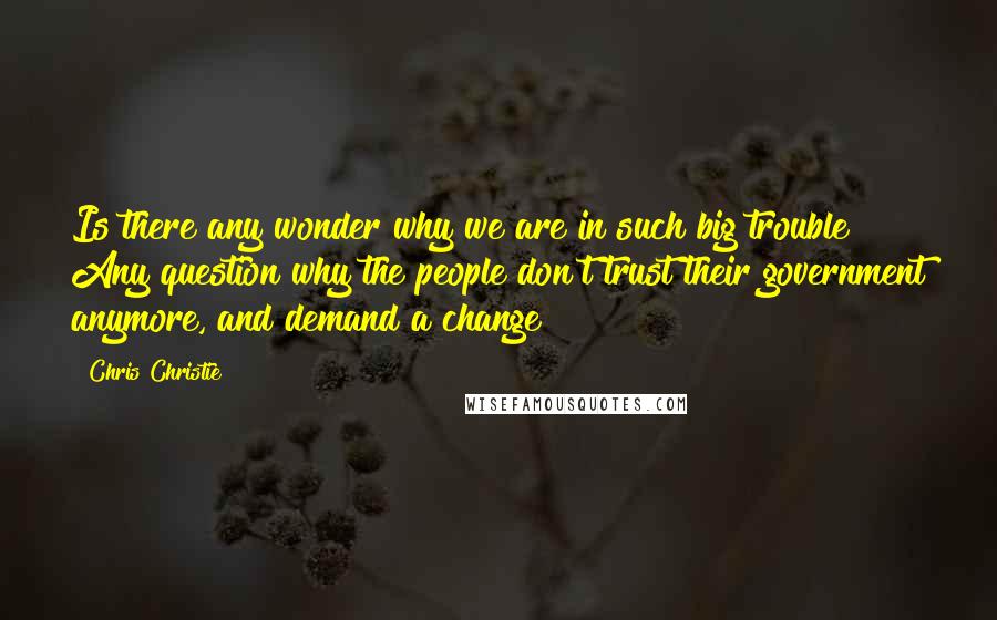 Chris Christie Quotes: Is there any wonder why we are in such big trouble? Any question why the people don't trust their government anymore, and demand a change?