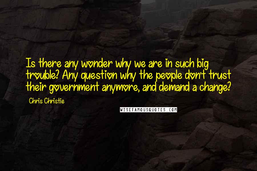 Chris Christie Quotes: Is there any wonder why we are in such big trouble? Any question why the people don't trust their government anymore, and demand a change?