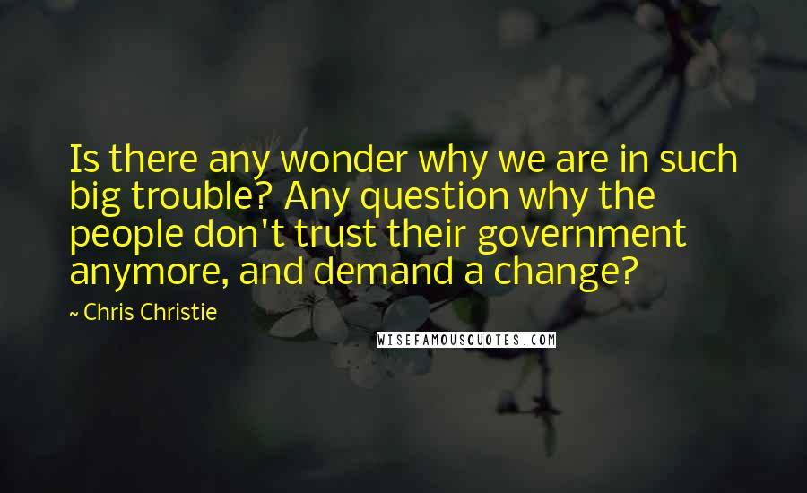 Chris Christie Quotes: Is there any wonder why we are in such big trouble? Any question why the people don't trust their government anymore, and demand a change?