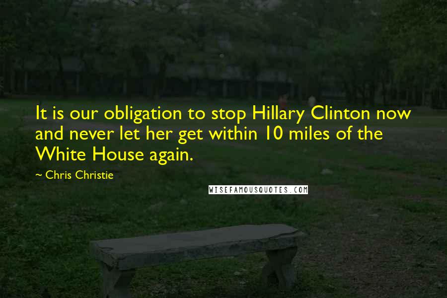 Chris Christie Quotes: It is our obligation to stop Hillary Clinton now and never let her get within 10 miles of the White House again.