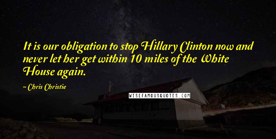 Chris Christie Quotes: It is our obligation to stop Hillary Clinton now and never let her get within 10 miles of the White House again.