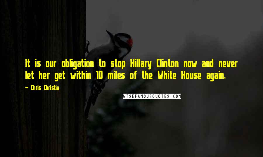 Chris Christie Quotes: It is our obligation to stop Hillary Clinton now and never let her get within 10 miles of the White House again.