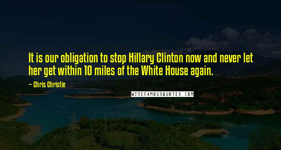 Chris Christie Quotes: It is our obligation to stop Hillary Clinton now and never let her get within 10 miles of the White House again.