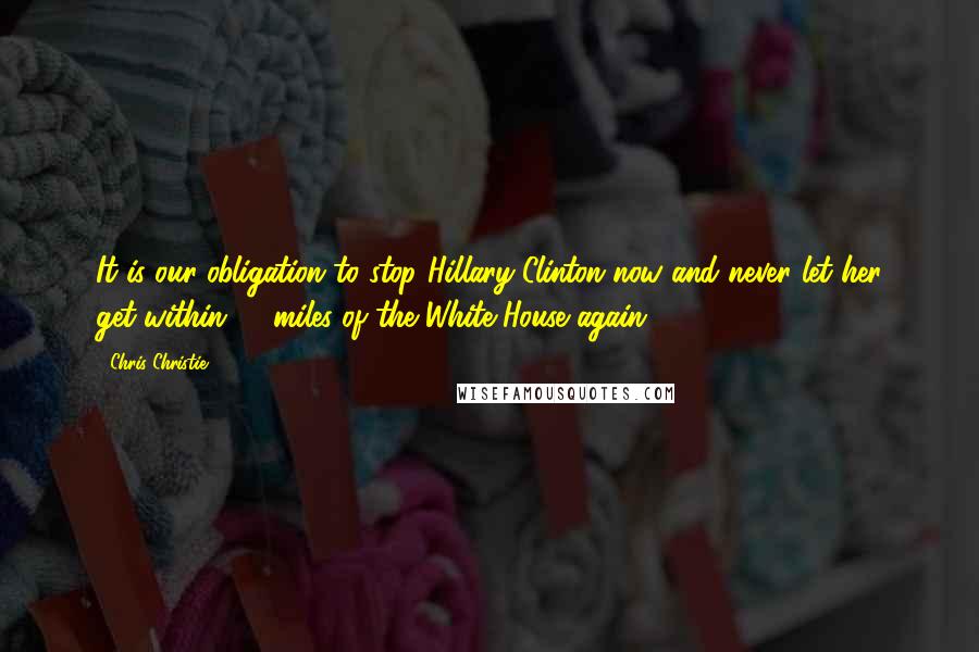 Chris Christie Quotes: It is our obligation to stop Hillary Clinton now and never let her get within 10 miles of the White House again.