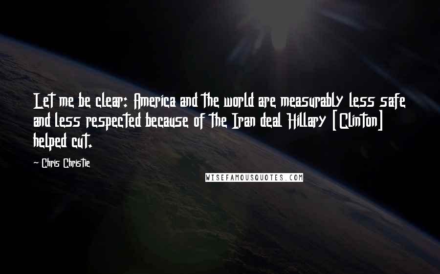 Chris Christie Quotes: Let me be clear: America and the world are measurably less safe and less respected because of the Iran deal Hillary [Clinton] helped cut.