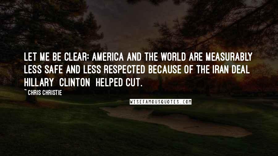 Chris Christie Quotes: Let me be clear: America and the world are measurably less safe and less respected because of the Iran deal Hillary [Clinton] helped cut.