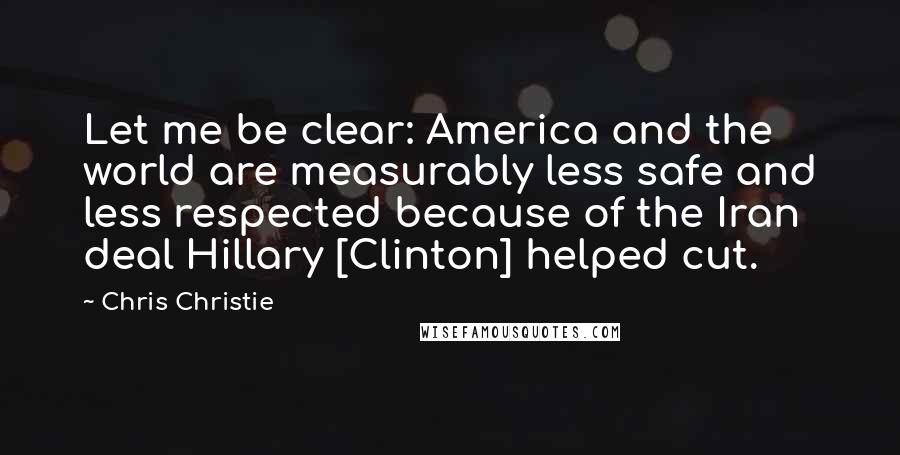 Chris Christie Quotes: Let me be clear: America and the world are measurably less safe and less respected because of the Iran deal Hillary [Clinton] helped cut.