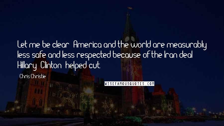 Chris Christie Quotes: Let me be clear: America and the world are measurably less safe and less respected because of the Iran deal Hillary [Clinton] helped cut.